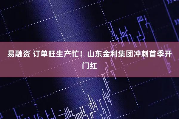 易融资 订单旺生产忙！山东金利集团冲刺首季开门红