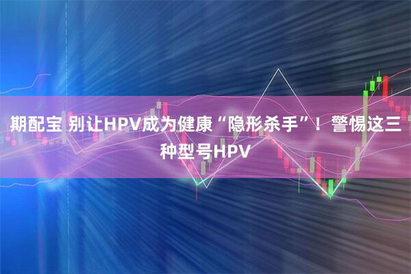期配宝 别让HPV成为健康“隐形杀手”！警惕这三种型号HPV