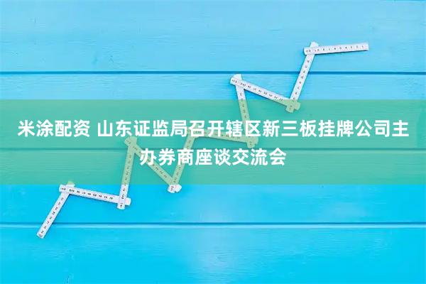 米涂配资 山东证监局召开辖区新三板挂牌公司主办券商座谈交流会