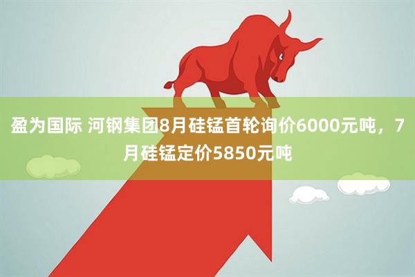 盈为国际 河钢集团8月硅锰首轮询价6000元吨，7月硅锰定价5850元吨