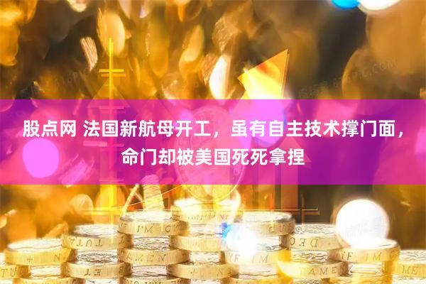 股点网 法国新航母开工，虽有自主技术撑门面，命门却被美国死死拿捏