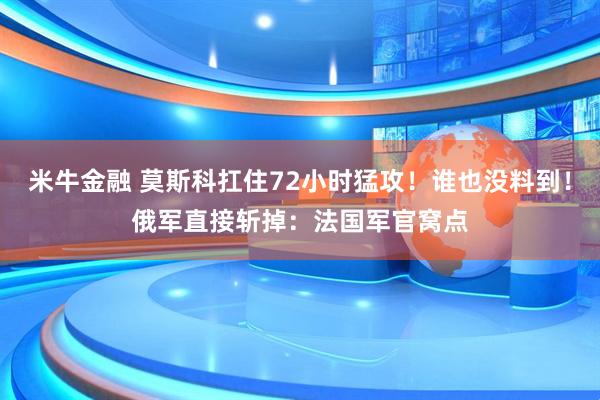 米牛金融 莫斯科扛住72小时猛攻！谁也没料到！俄军直接斩掉：法国军官窝点