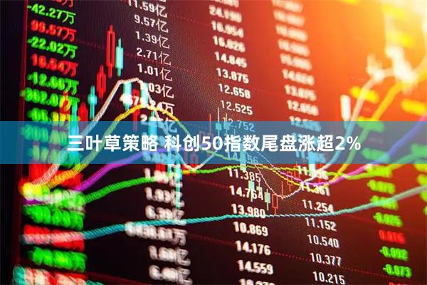三叶草策略 科创50指数尾盘涨超2%