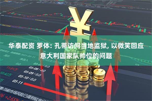 华泰配资 罗体: 孔蒂访问当地监狱, 以微笑回应意大利国家队帅位的问题
