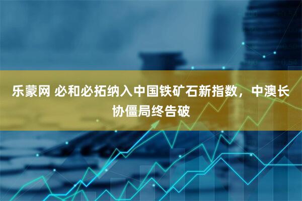 乐蒙网 必和必拓纳入中国铁矿石新指数，中澳长协僵局终告破