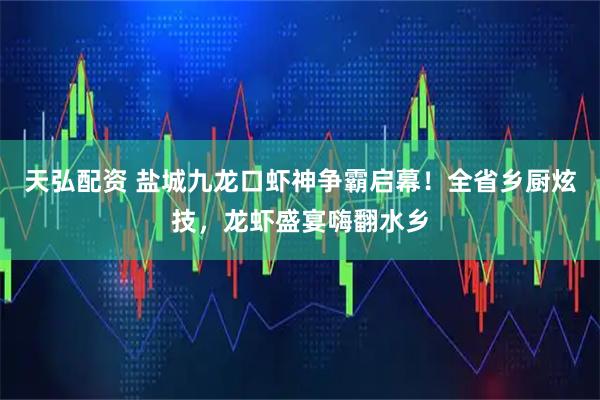 天弘配资 盐城九龙口虾神争霸启幕！全省乡厨炫技，龙虾盛宴嗨翻水乡