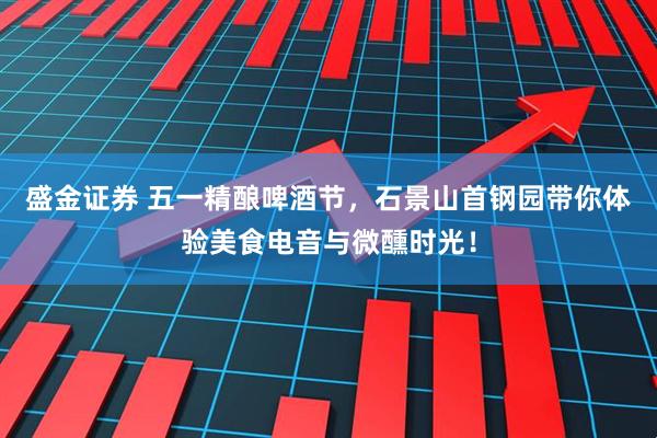 盛金证券 五一精酿啤酒节，石景山首钢园带你体验美食电音与微醺时光！