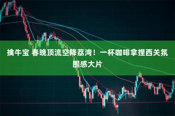 擒牛宝 春晚顶流空降荔湾！一杯咖啡拿捏西关氛围感大片