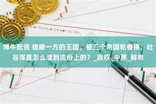博牛配资 雄踞一方的王国，被三个帝国轮番揍，吐谷浑是怎么混到这份上的？_政权_中原_鲜卑