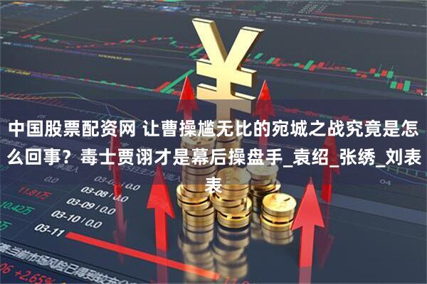 中国股票配资网 让曹操尴无比的宛城之战究竟是怎么回事？毒士贾诩才是幕后操盘手_袁绍_张绣_刘表