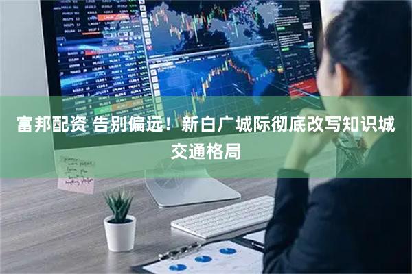 富邦配资 告别偏远！新白广城际彻底改写知识城交通格局