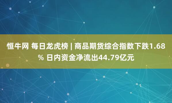 恒牛网 每日龙虎榜 | 商品期货综合指数下跌1.68% 日内资金净流出44.79亿元