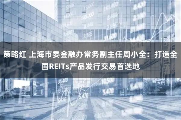 策略红 上海市委金融办常务副主任周小全：打造全国REITs产品发行交易首选地