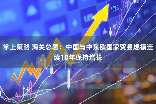 掌上策略 海关总署：中国与中东欧国家贸易规模连续10年保持增长