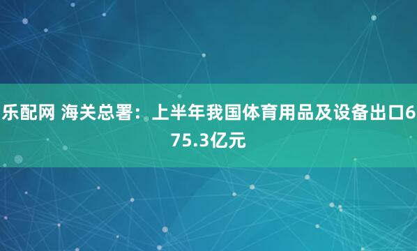 乐配网 海关总署：上半年我国体育用品及设备出口675.3亿元