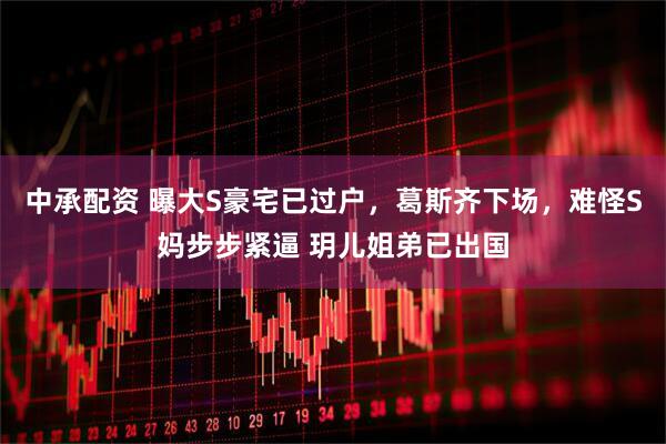 中承配资 曝大S豪宅已过户，葛斯齐下场，难怪S妈步步紧逼 玥儿姐弟已出国