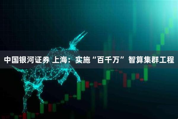 中国银河证券 上海：实施“百千万” 智算集群工程