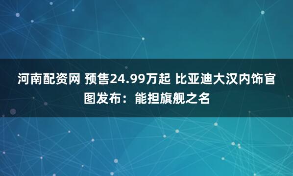 河南配资网 预售24.99万起 比亚迪大汉内饰官图发布：能担旗舰之名