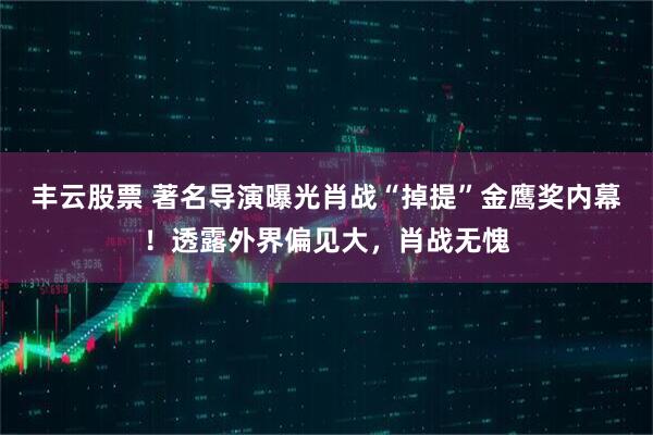 丰云股票 著名导演曝光肖战“掉提”金鹰奖内幕！透露外界偏见大，肖战无愧